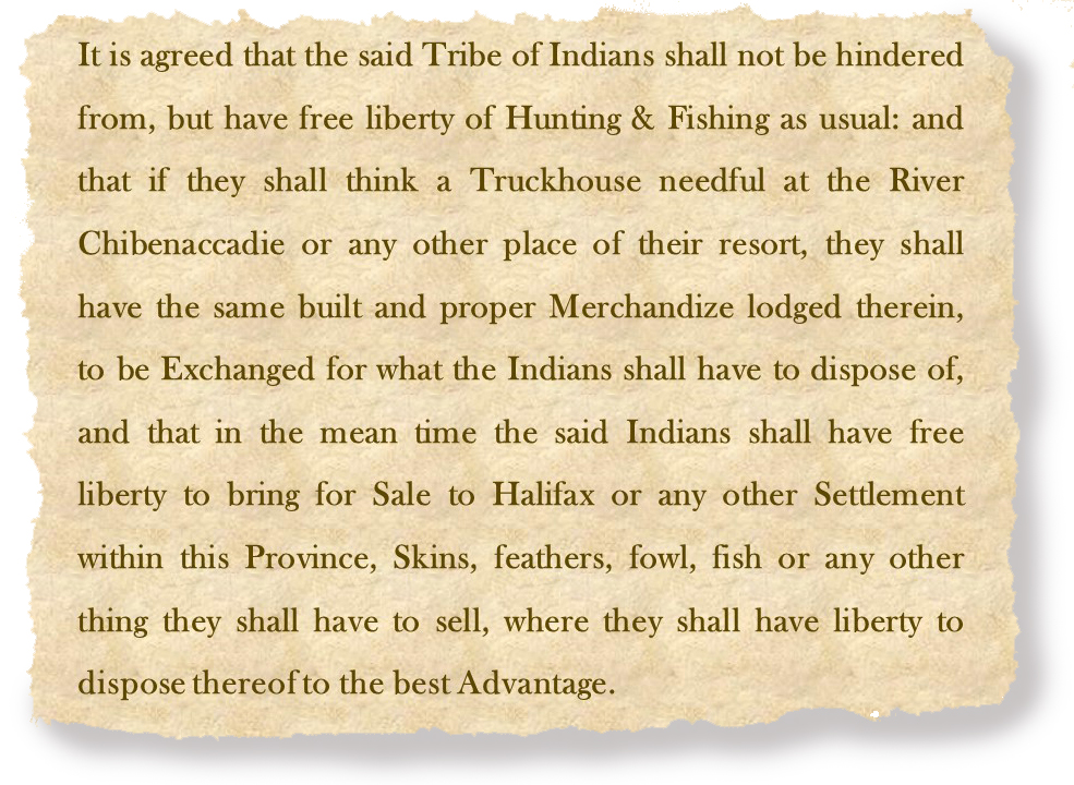 双方同意，上述印第安人部落将不受任何阻碍，而像往常一样享有狩猎和捕鱼的自由:,如果他们要想在河Chibenaccadie Truckhouse必要的或任何其他地方的手段,应当具有相同的构建和适当的商品提出,要交换的印度人要处置,这同时表示,印度应当有自由自由将出售给哈利法克斯或任何其他结算在这个省,皮肤,羽毛,家禽,鱼或其他任何东西他们将不得不出售,在那里，他们可以自由地对财产进行最大的支配。